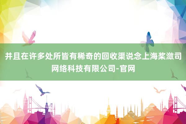 并且在许多处所皆有稀奇的回收渠说念上海桨潋司网络科技有限公司-官网