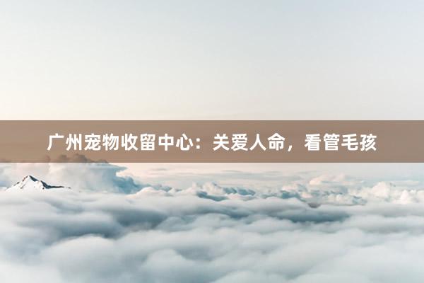 广州宠物收留中心：关爱人命，看管毛孩